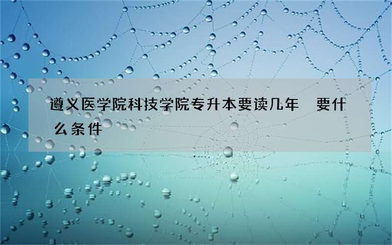 遵义医学院科技学院专升本要读几年 要什么条件